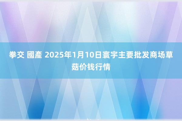 拳交 國產 2025年1月10日寰宇主要批发商场草菇价钱行情