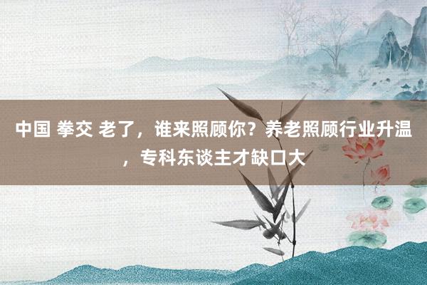 中国 拳交 老了，谁来照顾你？养老照顾行业升温，专科东谈主才缺口大