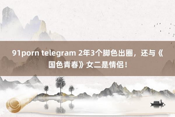 91porn telegram 2年3个脚色出圈，还与《国色青春》女二是情侣！