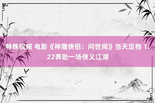 特殊视频 电影《神雕侠侣：问世间》当天定档 1.22奔赴一场侠义江湖