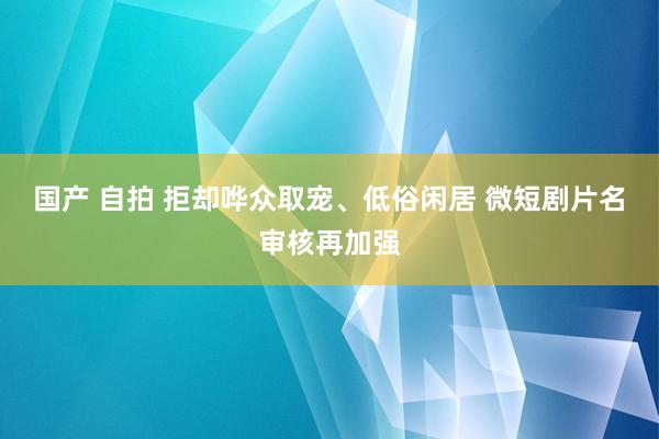 国产 自拍 拒却哗众取宠、低俗闲居 微短剧片名审核再加强