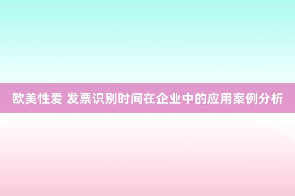 欧美性爱 发票识别时间在企业中的应用案例分析
