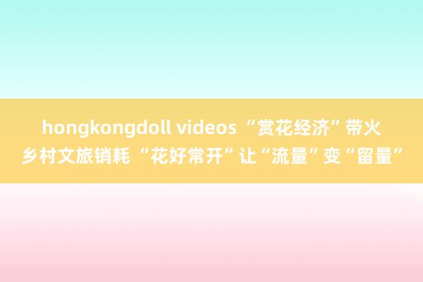 hongkongdoll videos “赏花经济”带火乡村文旅销耗 “花好常开”让“流量”变“留量”