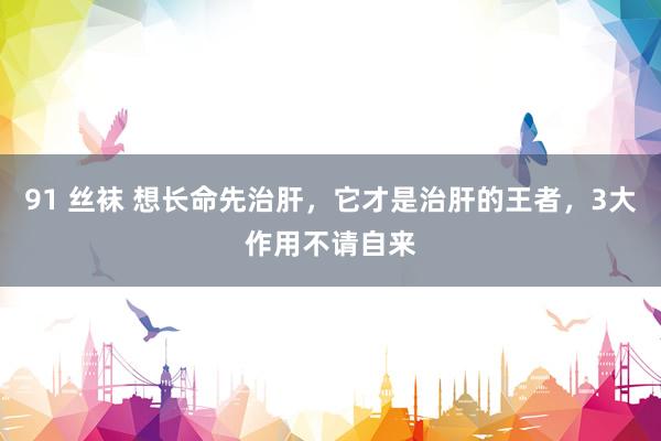 91 丝袜 想长命先治肝,它才是治肝的王者,3大作用不请自来