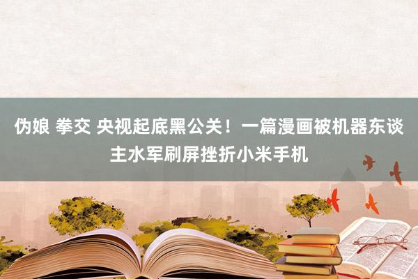伪娘 拳交 央视起底黑公关！一篇漫画被机器东谈主水军刷屏挫折小米手机