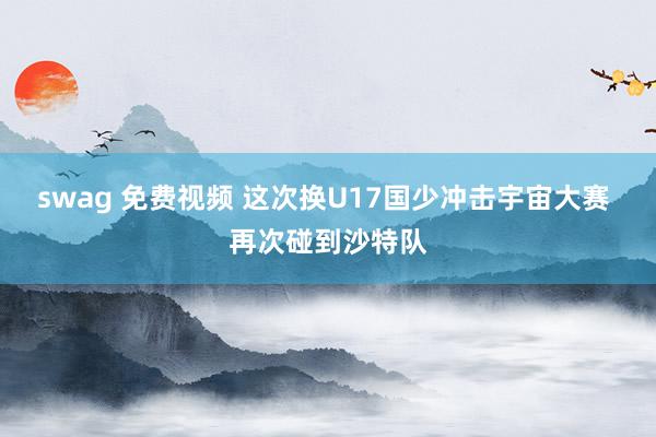 swag 免费视频 这次换U17国少冲击宇宙大赛 再次碰到沙特队