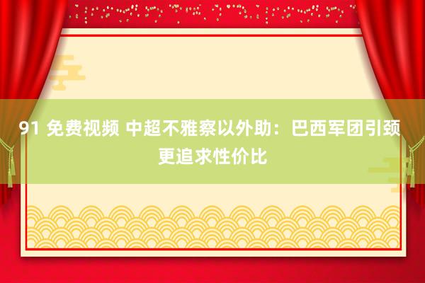 91 免费视频 中超不雅察以外助：巴西军团引颈 更追求性价比