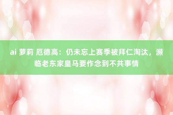 ai 萝莉 厄德高：仍未忘上赛季被拜仁淘汰，濒临老东家皇马要作念到不共事情