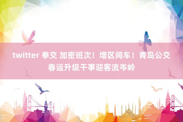 twitter 拳交 加密班次！增区间车！青岛公交春运升级干事迎客流岑岭