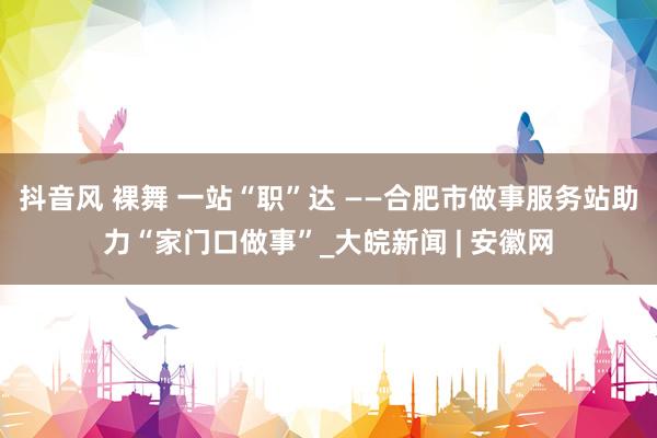 抖音风 裸舞 一站“职”达 ——合肥市做事服务站助力“家门口做事”_大皖新闻 | 安徽网
