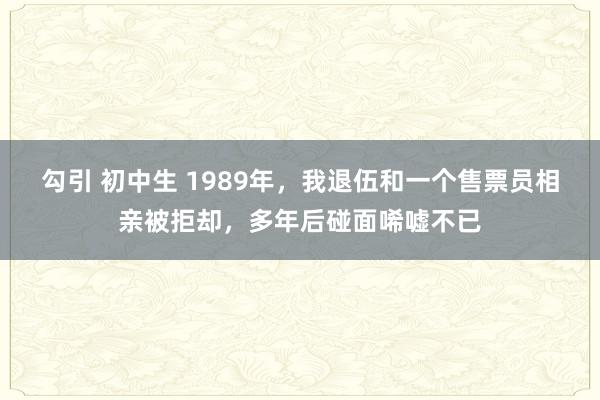 勾引 初中生 1989年，我退伍和一个售票员相亲被拒却，多年后碰面唏嘘不已