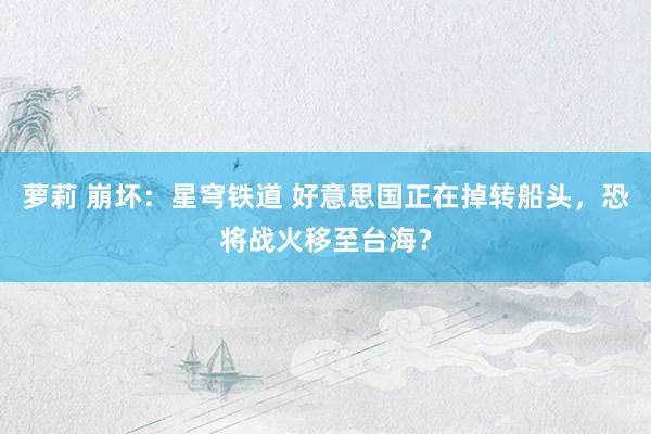 萝莉 崩坏：星穹铁道 好意思国正在掉转船头，恐将战火移至台海？