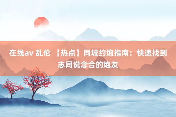 在线av 乱伦 【热点】同城约炮指南：快速找到志同说念合的炮友