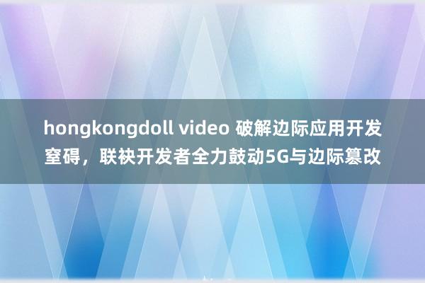 hongkongdoll video 破解边际应用开发窒碍，联袂开发者全力鼓动5G与边际篡改