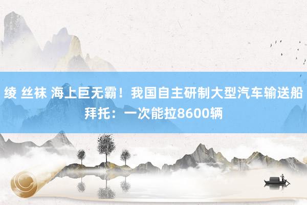 绫 丝袜 海上巨无霸！我国自主研制大型汽车输送船拜托：一次能拉8600辆