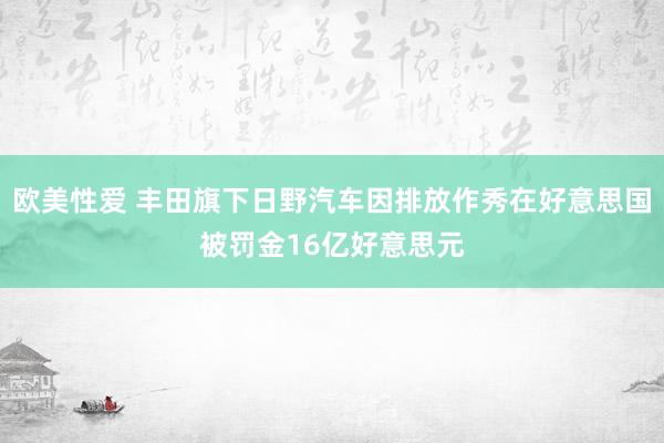 欧美性爱 丰田旗下日野汽车因排放作秀在好意思国被罚金16亿好意思元