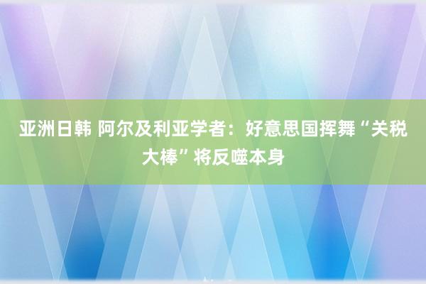 亚洲日韩 阿尔及利亚学者：好意思国挥舞“关税大棒”将反噬本身