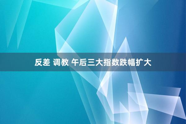 反差 调教 午后三大指数跌幅扩大
