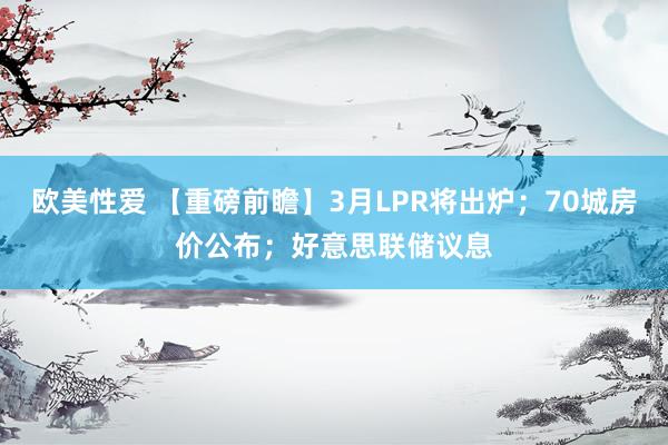 欧美性爱 【重磅前瞻】3月LPR将出炉；70城房价公布；好意思联储议息