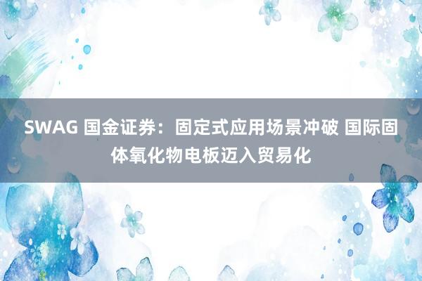 SWAG 国金证券：固定式应用场景冲破 国际固体氧化物电板迈入贸易化