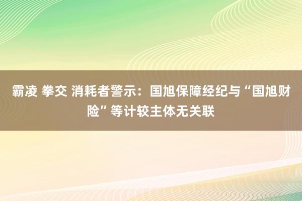 霸凌 拳交 消耗者警示：国旭保障经纪与“国旭财险”等计较主体无关联