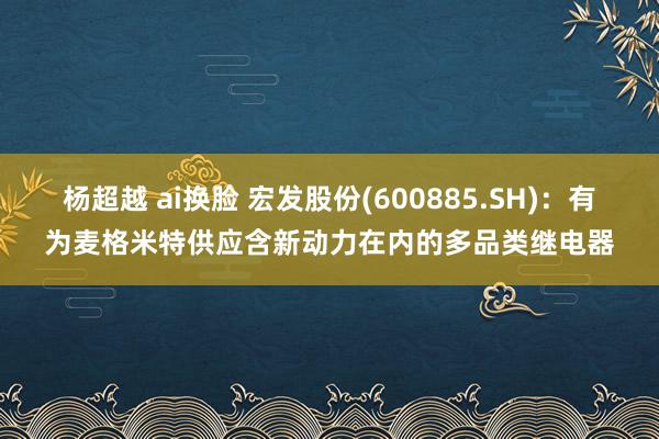 杨超越 ai换脸 宏发股份(600885.SH)：有为麦格米特供应含新动力在内的多品类继电器