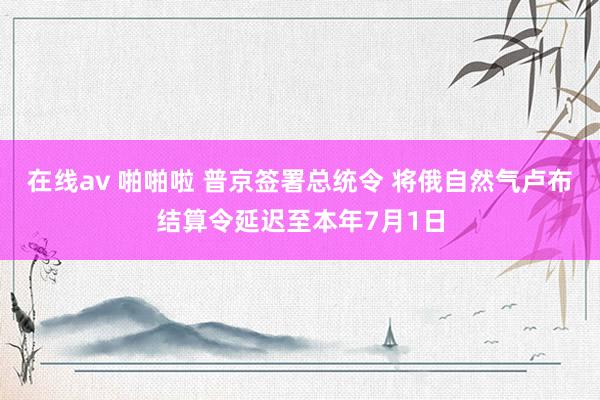 在线av 啪啪啦 普京签署总统令 将俄自然气卢布结算令延迟至本年7月1日