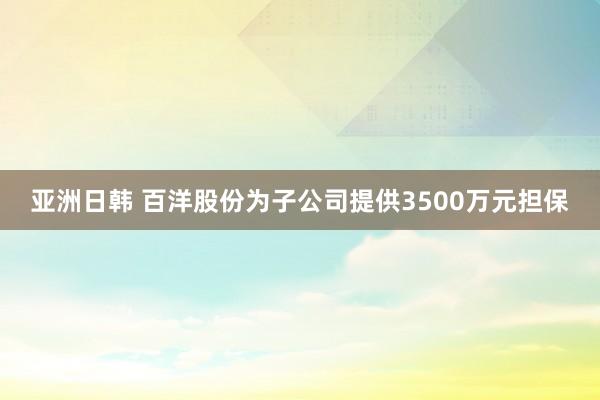 亚洲日韩 百洋股份为子公司提供3500万元担保