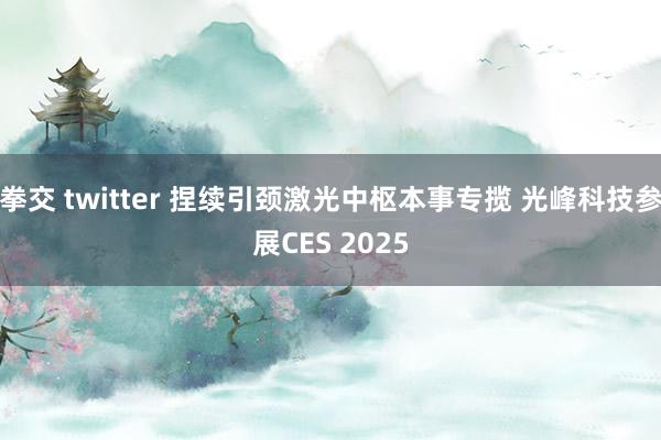 拳交 twitter 捏续引颈激光中枢本事专揽 光峰科技参展CES 2025