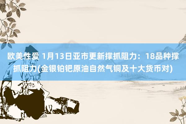 欧美性爱 1月13日亚市更新撑抓阻力：18品种撑抓阻力(金银铂钯原油自然气铜及十大货币对)