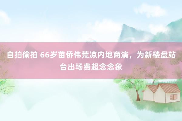 自拍偷拍 66岁苗侨伟荒凉内地商演，为新楼盘站台出场费超念念象