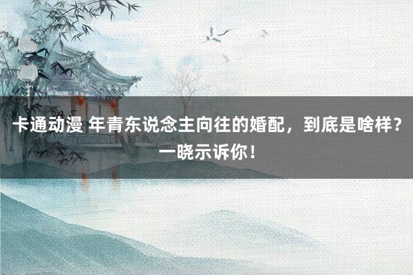 卡通动漫 年青东说念主向往的婚配，到底是啥样？一晓示诉你！