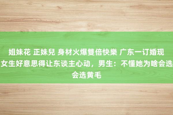 姐妹花 正妹兒 身材火爆雙倍快樂 广东一订婚现场，女生好意思得让东谈主心动，男生：不懂她为啥会选黄毛
