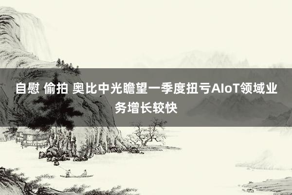 自慰 偷拍 奥比中光瞻望一季度扭亏AIoT领域业务增长较快