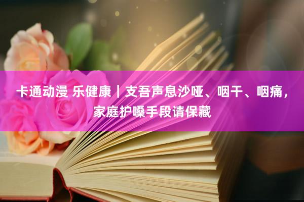 卡通动漫 乐健康｜支吾声息沙哑、咽干、咽痛，家庭护嗓手段请保藏